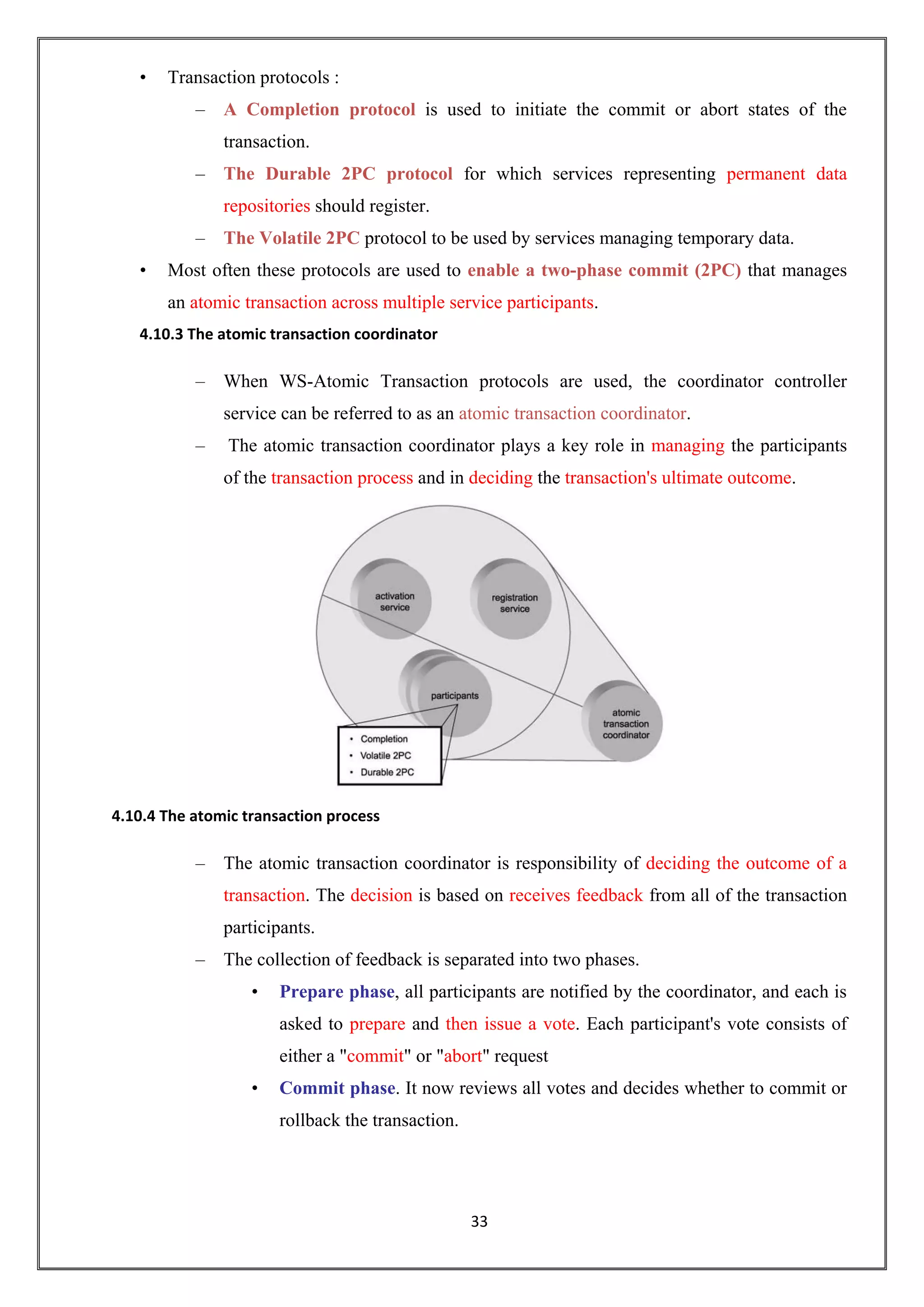 33
• Transaction protocols :
– A Completion protocol is used to initiate the commit or abort states of the
transaction.
– The Durable 2PC protocol for which services representing permanent data
repositories should register.
– The Volatile 2PC protocol to be used by services managing temporary data.
• Most often these protocols are used to enable a two-phase commit (2PC) that manages
an atomic transaction across multiple service participants.
4.10.3 The atomic transaction coordinator
– When WS-Atomic Transaction protocols are used, the coordinator controller
service can be referred to as an atomic transaction coordinator.
– The atomic transaction coordinator plays a key role in managing the participants
of the transaction process and in deciding the transaction's ultimate outcome.
4.10.4 The atomic transaction process
– The atomic transaction coordinator is responsibility of deciding the outcome of a
transaction. The decision is based on receives feedback from all of the transaction
participants.
– The collection of feedback is separated into two phases.
• Prepare phase, all participants are notified by the coordinator, and each is
asked to prepare and then issue a vote. Each participant's vote consists of
either a "commit" or "abort" request
• Commit phase. It now reviews all votes and decides whether to commit or
rollback the transaction.
 