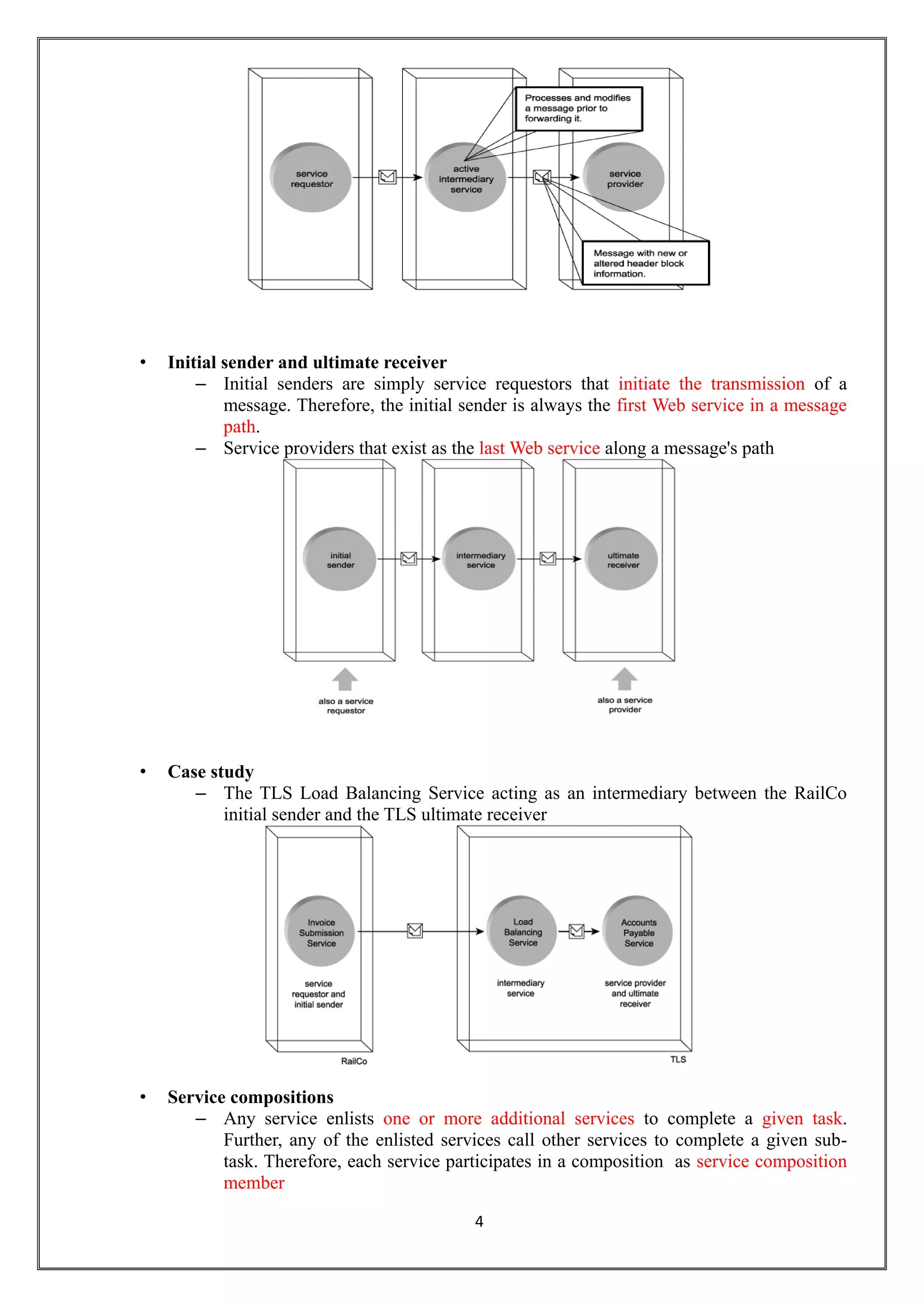 4
• Initial sender and ultimate receiver
– Initial senders are simply service requestors that initiate the transmission of a
message. Therefore, the initial sender is always the first Web service in a message
path.
– Service providers that exist as the last Web service along a message's path
• Case study
– The TLS Load Balancing Service acting as an intermediary between the RailCo
initial sender and the TLS ultimate receiver
• Service compositions
– Any service enlists one or more additional services to complete a given task.
Further, any of the enlisted services call other services to complete a given sub-
task. Therefore, each service participates in a composition as service composition
member
 