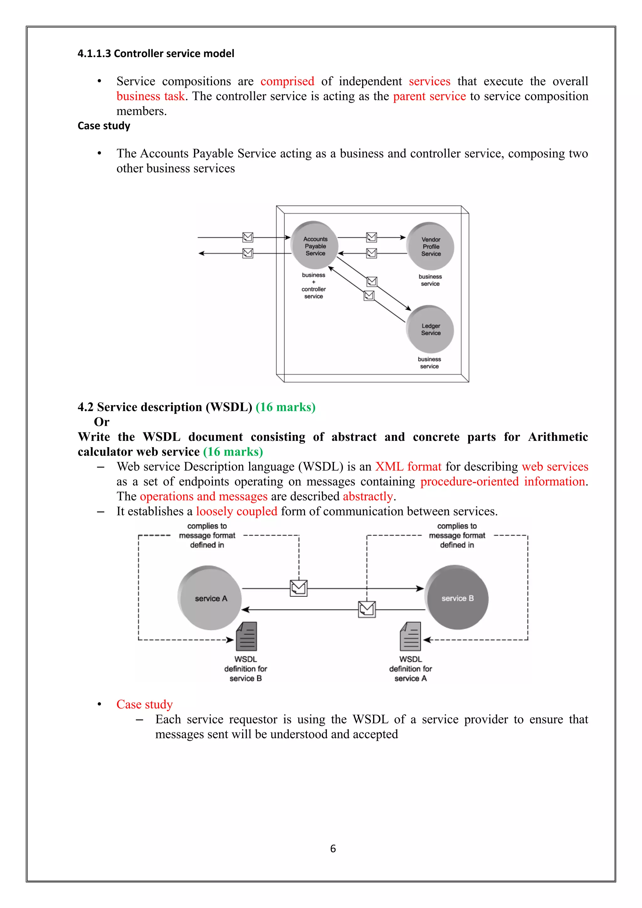 6
4.1.1.3 Controller service model
• Service compositions are comprised of independent services that execute the overall
business task. The controller service is acting as the parent service to service composition
members.
Case study
• The Accounts Payable Service acting as a business and controller service, composing two
other business services
4.2 Service description (WSDL) (16 marks)
Or
Write the WSDL document consisting of abstract and concrete parts for Arithmetic
calculator web service (16 marks)
– Web service Description language (WSDL) is an XML format for describing web services
as a set of endpoints operating on messages containing procedure-oriented information.
The operations and messages are described abstractly.
– It establishes a loosely coupled form of communication between services.
• Case study
– Each service requestor is using the WSDL of a service provider to ensure that
messages sent will be understood and accepted
 