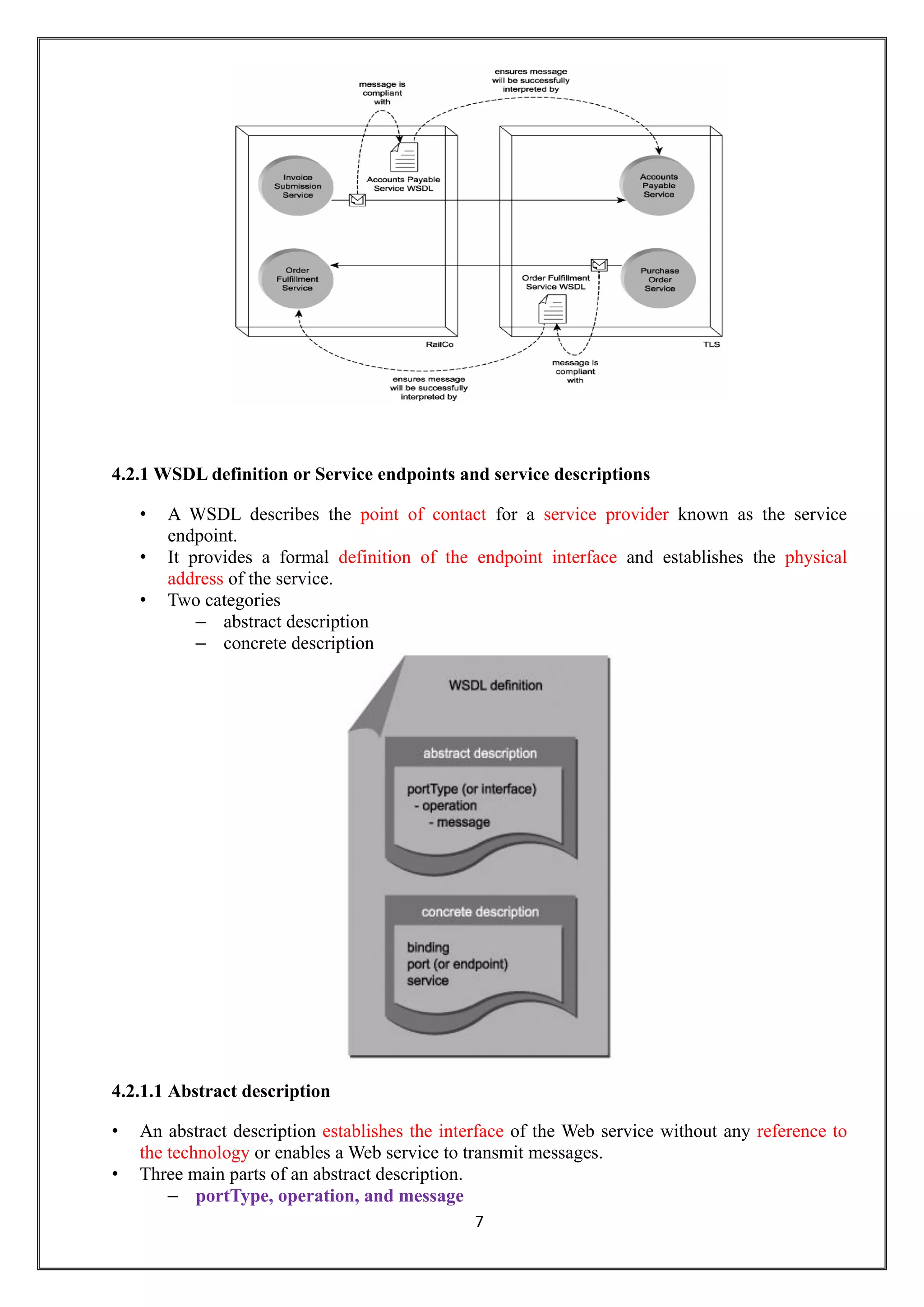 7
4.2.1 WSDL definition or Service endpoints and service descriptions
• A WSDL describes the point of contact for a service provider known as the service
endpoint.
• It provides a formal definition of the endpoint interface and establishes the physical
address of the service.
• Two categories
– abstract description
– concrete description
4.2.1.1 Abstract description
• An abstract description establishes the interface of the Web service without any reference to
the technology or enables a Web service to transmit messages.
• Three main parts of an abstract description.
– portType, operation, and message
 