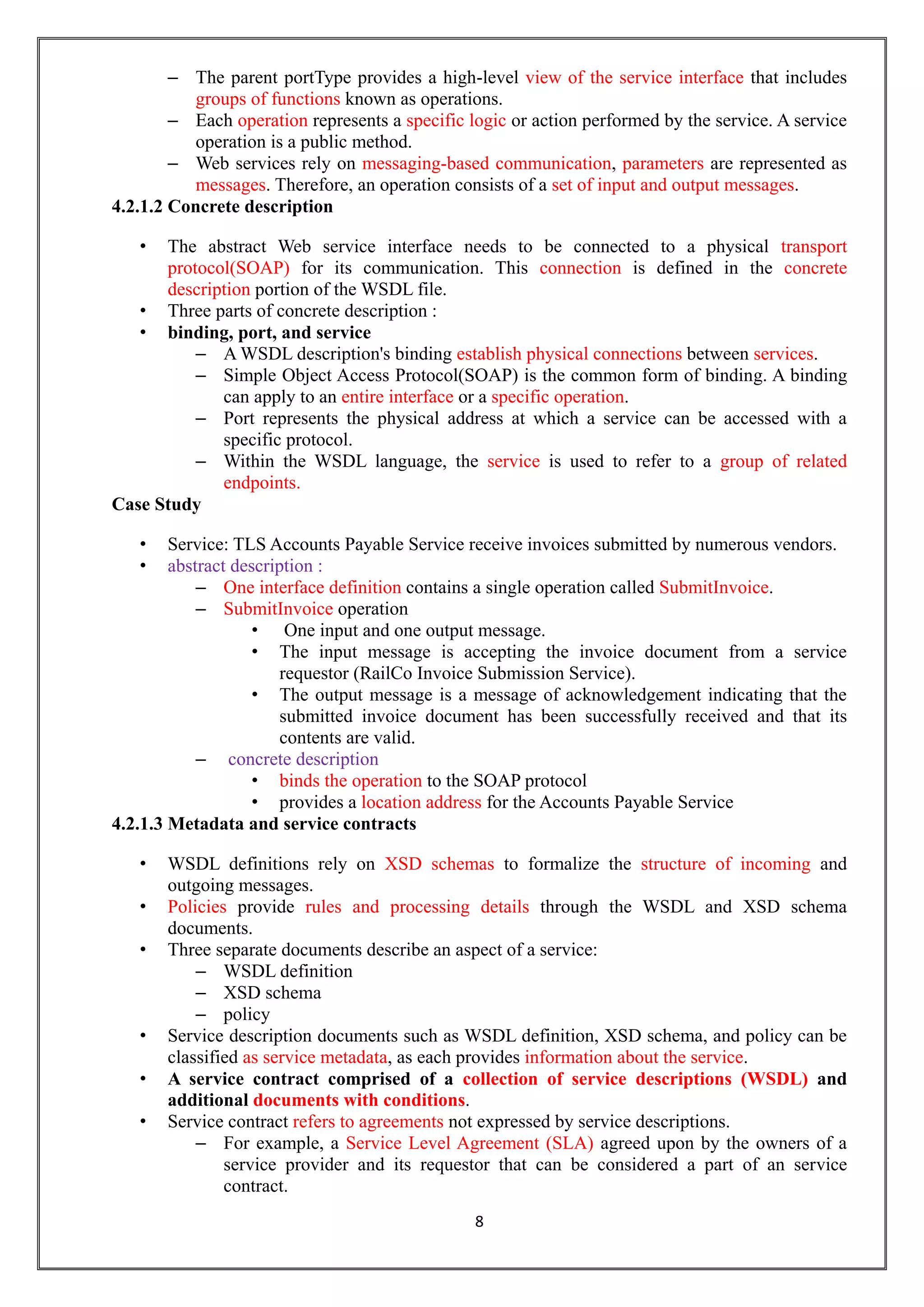 8
– The parent portType provides a high-level view of the service interface that includes
groups of functions known as operations.
– Each operation represents a specific logic or action performed by the service. A service
operation is a public method.
– Web services rely on messaging-based communication, parameters are represented as
messages. Therefore, an operation consists of a set of input and output messages.
4.2.1.2 Concrete description
• The abstract Web service interface needs to be connected to a physical transport
protocol(SOAP) for its communication. This connection is defined in the concrete
description portion of the WSDL file.
• Three parts of concrete description :
• binding, port, and service
– A WSDL description's binding establish physical connections between services.
– Simple Object Access Protocol(SOAP) is the common form of binding. A binding
can apply to an entire interface or a specific operation.
– Port represents the physical address at which a service can be accessed with a
specific protocol.
– Within the WSDL language, the service is used to refer to a group of related
endpoints.
Case Study
• Service: TLS Accounts Payable Service receive invoices submitted by numerous vendors.
• abstract description :
– One interface definition contains a single operation called SubmitInvoice.
– SubmitInvoice operation
• One input and one output message.
• The input message is accepting the invoice document from a service
requestor (RailCo Invoice Submission Service).
• The output message is a message of acknowledgement indicating that the
submitted invoice document has been successfully received and that its
contents are valid.
– concrete description
• binds the operation to the SOAP protocol
• provides a location address for the Accounts Payable Service
4.2.1.3 Metadata and service contracts
• WSDL definitions rely on XSD schemas to formalize the structure of incoming and
outgoing messages.
• Policies provide rules and processing details through the WSDL and XSD schema
documents.
• Three separate documents describe an aspect of a service:
– WSDL definition
– XSD schema
– policy
• Service description documents such as WSDL definition, XSD schema, and policy can be
classified as service metadata, as each provides information about the service.
• A service contract comprised of a collection of service descriptions (WSDL) and
additional documents with conditions.
• Service contract refers to agreements not expressed by service descriptions.
– For example, a Service Level Agreement (SLA) agreed upon by the owners of a
service provider and its requestor that can be considered a part of an service
contract.
 