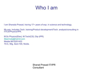 Who I am


I am Sharada Prasad, having 17+ years of exp. in science and technology.

My exp. Includes Tech. training/Product development/Tech. analysis/consulting in
IT/CS/Physics/IPR.

M.Sc Physics(Elex); M.Tech(CS); Dip (IPR)
Sbermola@hotmil.com
Mobile:9810201453
70-C, Mig, Sect-100, Noida.




                              Sharad Prasad IT/IPR
                              Consultant
 