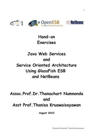 1




            Hand-on
            Exercises

       Java Web Services
               and
  Service Oriented Architecture
      Using GlassFish ESB
          and NetBeans



Assoc.Prof.Dr.Thanachart Numnonda
               and
 Asst Prof.Thanisa Kruawaisayawan
             August 2010




                      Thanachart Numnonda / Thanisa Kruawaisayawan
 