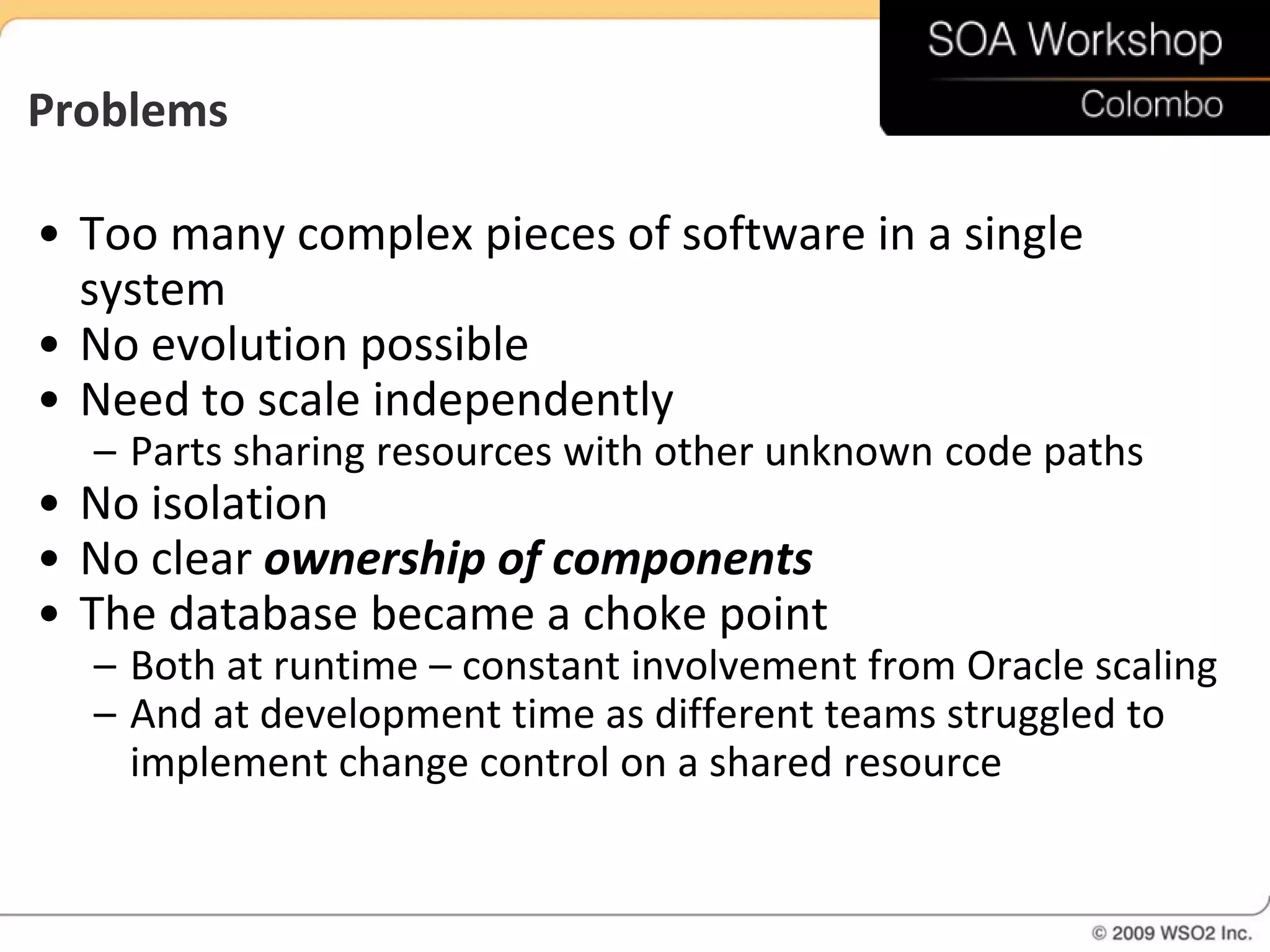 Problems

• Too many complex pieces of software in a single
  system
• No evolution possible
• Need to scale independently
  – Parts sharing resources with other unknown code paths
• No isolation
• No clear ownership of components
• The database became a choke point
  – Both at runtime – constant involvement from Oracle scaling
  – And at development time as different teams struggled to
    implement change control on a shared resource
 