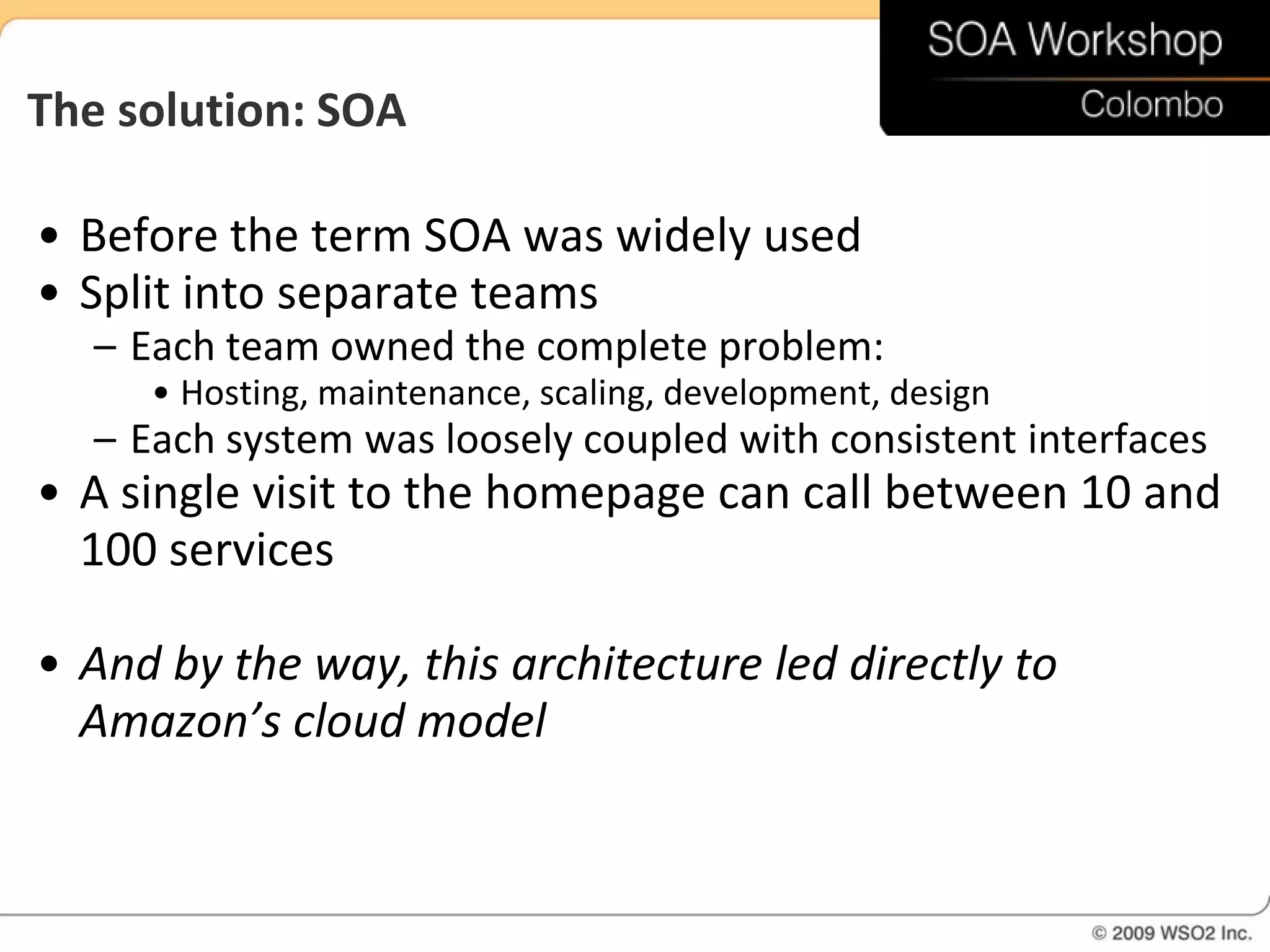 The solution: SOA

• Before the term SOA was widely used
• Split into separate teams
  – Each team owned the complete problem:
     • Hosting, maintenance, scaling, development, design
  – Each system was loosely coupled with consistent interfaces
• A single visit to the homepage can call between 10 and
  100 services

• And by the way, this architecture led directly to
  Amazon’s cloud model
 