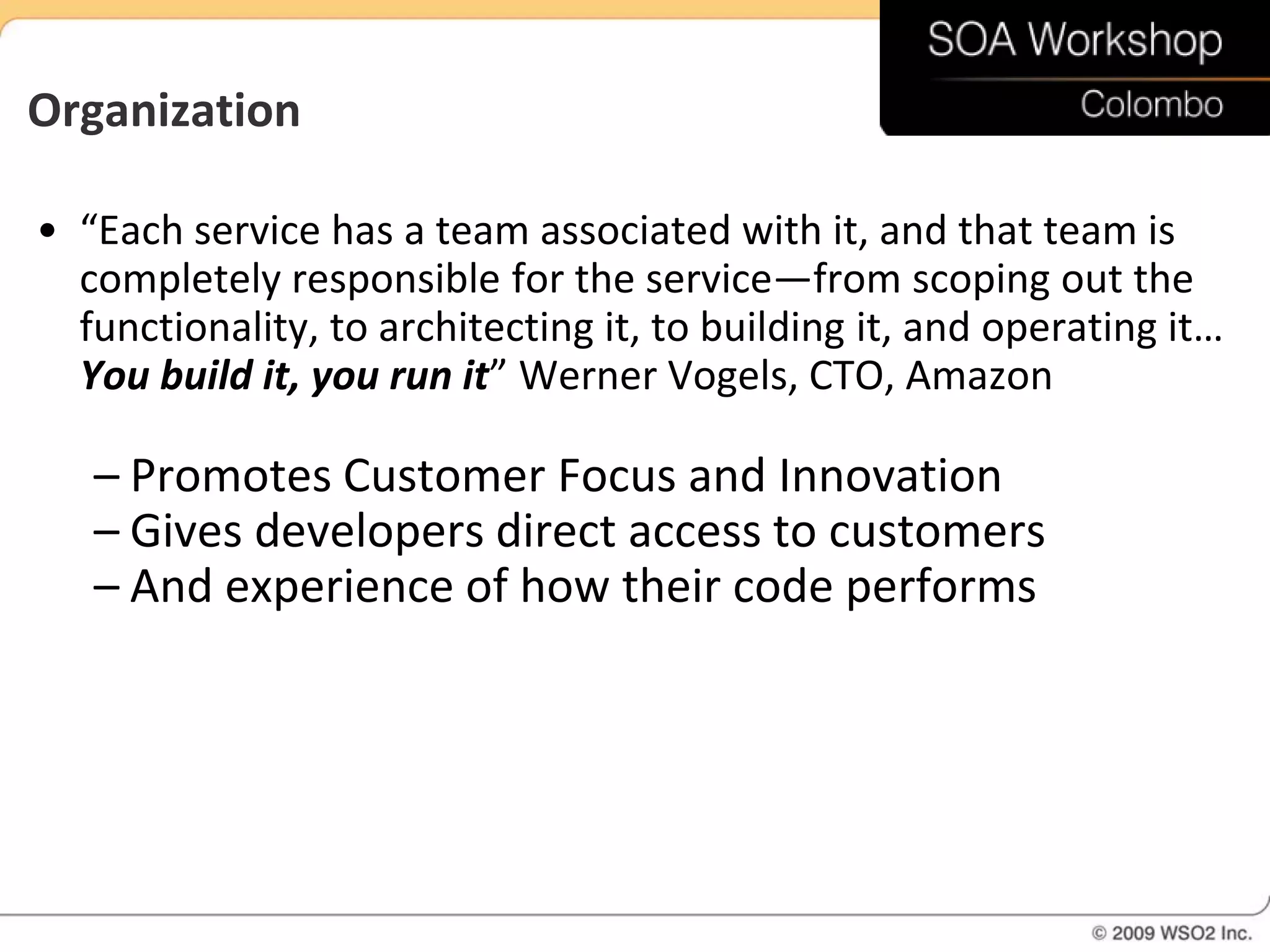 Organization

• “Each service has a team associated with it, and that team is
  completely responsible for the service—from scoping out the
  functionality, to architecting it, to building it, and operating it…
  You build it, you run it” Werner Vogels, CTO, Amazon

   – Promotes Customer Focus and Innovation
   – Gives developers direct access to customers
   – And experience of how their code performs
 