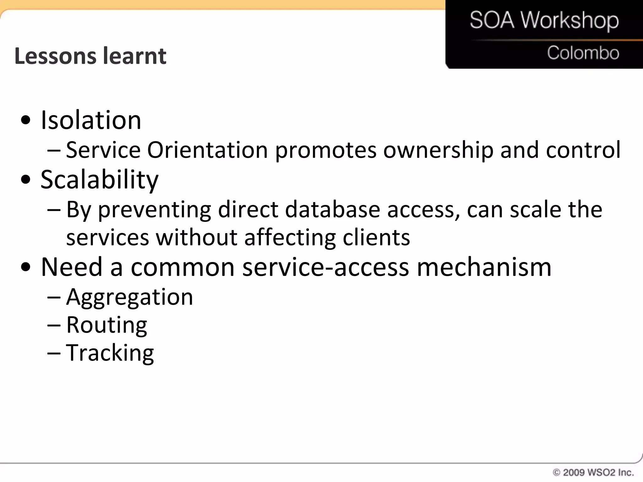 Lessons learnt

• Isolation
   – Service Orientation promotes ownership and control
• Scalability
   – By preventing direct database access, can scale the
     services without affecting clients
• Need a common service-access mechanism
   – Aggregation
   – Routing
   – Tracking
 