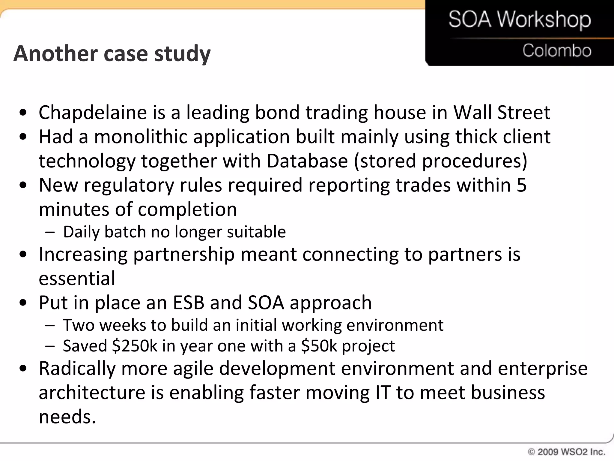 Another case study

• Chapdelaine is a leading bond trading house in Wall Street
• Had a monolithic application built mainly using thick client
  technology together with Database (stored procedures)
• New regulatory rules required reporting trades within 5
  minutes of completion
   – Daily batch no longer suitable
• Increasing partnership meant connecting to partners is
  essential
• Put in place an ESB and SOA approach
   – Two weeks to build an initial working environment
   – Saved $250k in year one with a $50k project
• Radically more agile development environment and enterprise
  architecture is enabling faster moving IT to meet business
  needs.
 