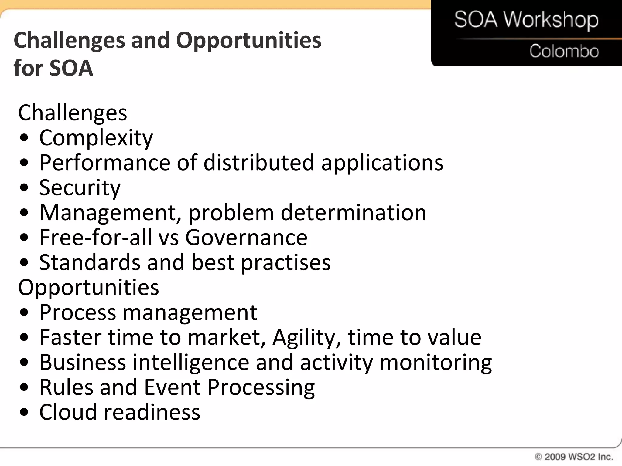 Challenges and Opportunities
for SOA
Challenges
• Complexity
• Performance of distributed applications
• Security
• Management, problem determination
• Free-for-all vs Governance
• Standards and best practises
Opportunities
• Process management
• Faster time to market, Agility, time to value
• Business intelligence and activity monitoring
• Rules and Event Processing
• Cloud readiness
 