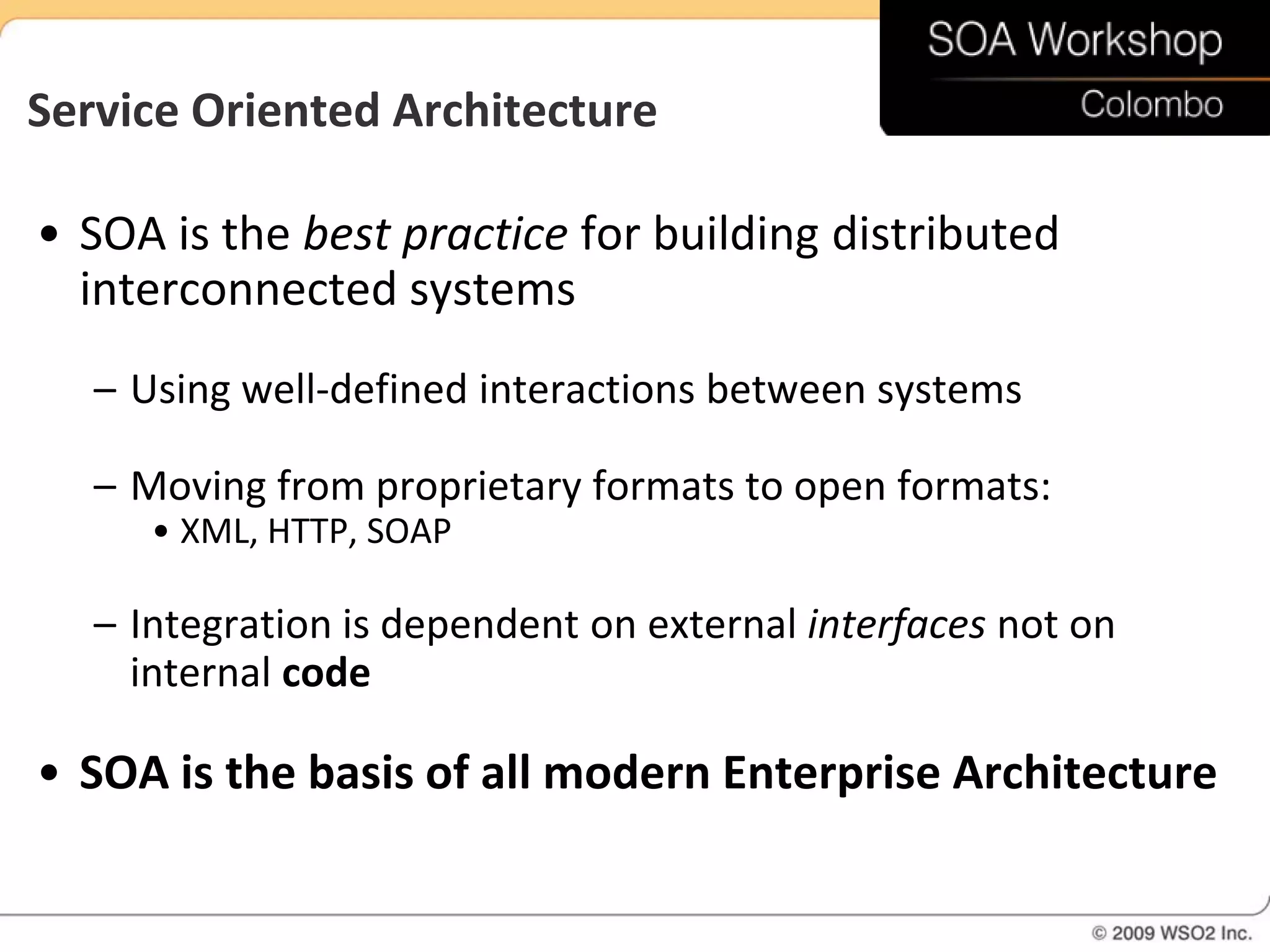 Service Oriented Architecture

• SOA is the best practice for building distributed
  interconnected systems
   – Using well-defined interactions between systems

   – Moving from proprietary formats to open formats:
      • XML, HTTP, SOAP

   – Integration is dependent on external interfaces not on
     internal code

• SOA is the basis of all modern Enterprise Architecture
 