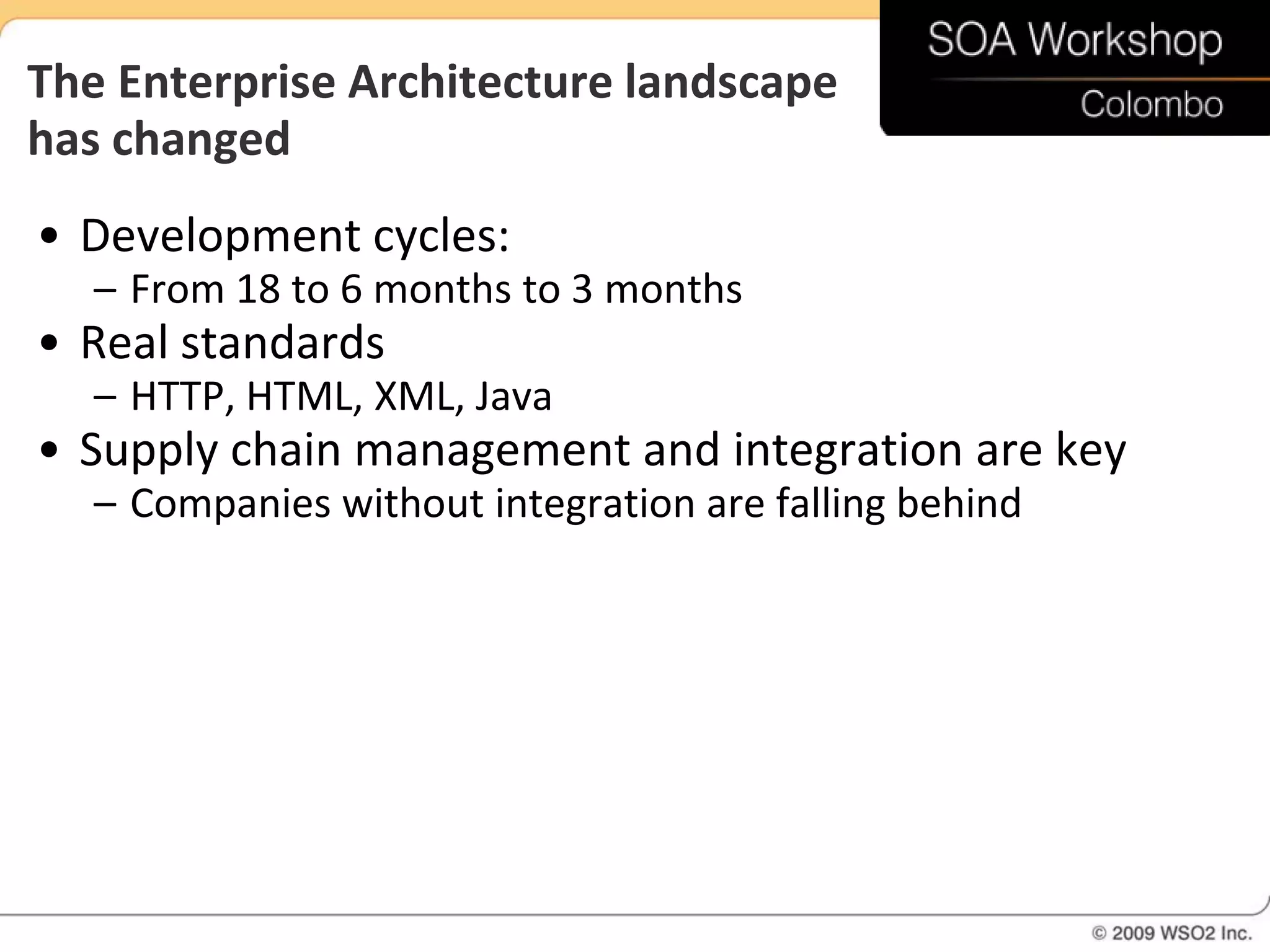 The Enterprise Architecture landscape
has changed
• Development cycles:
   – From 18 to 6 months to 3 months
• Real standards
   – HTTP, HTML, XML, Java
• Supply chain management and integration are key
   – Companies without integration are falling behind
 