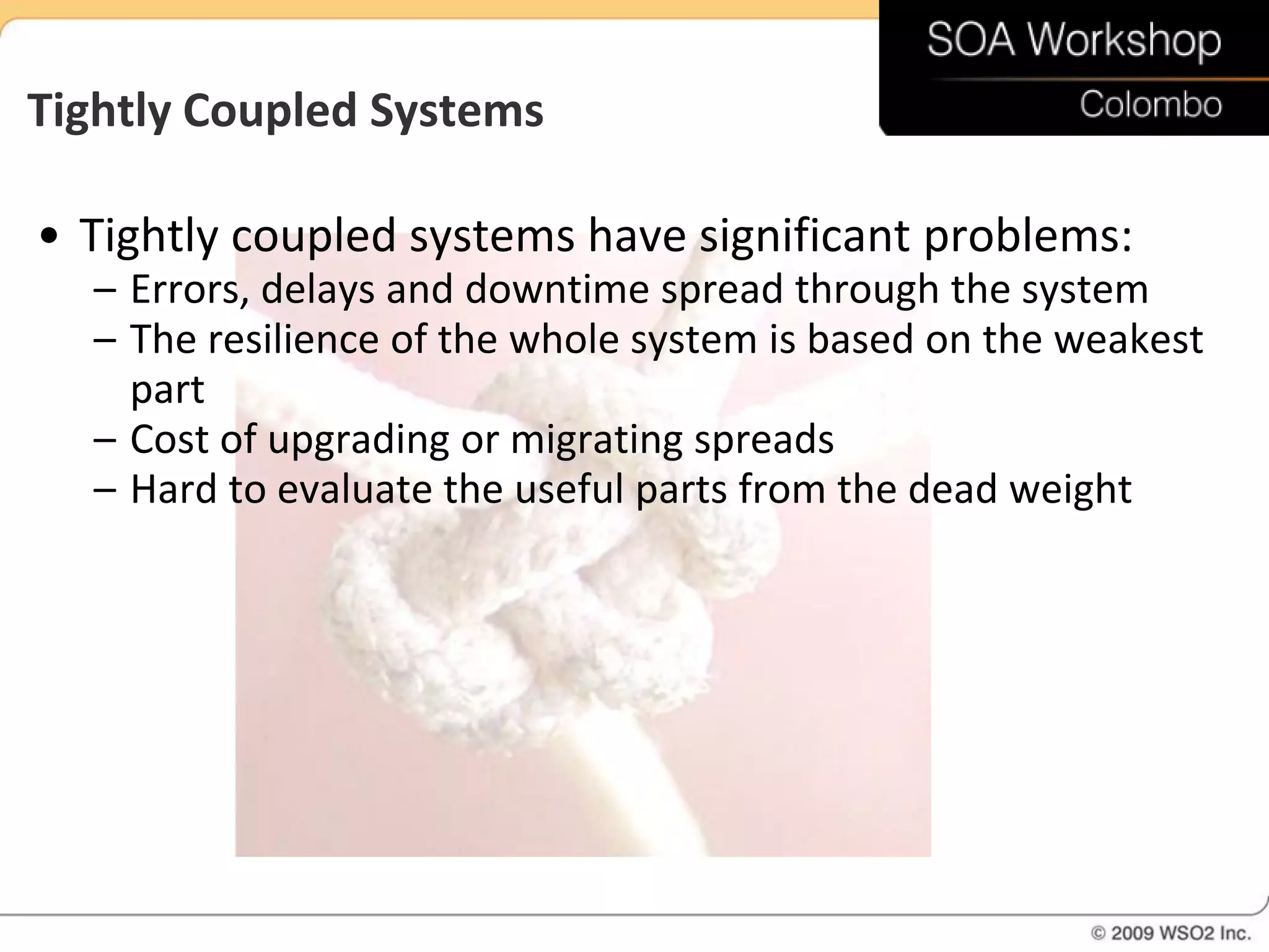 Tightly Coupled Systems

• Tightly coupled systems have significant problems:
  – Errors, delays and downtime spread through the system
  – The resilience of the whole system is based on the weakest
    part
  – Cost of upgrading or migrating spreads
  – Hard to evaluate the useful parts from the dead weight
 