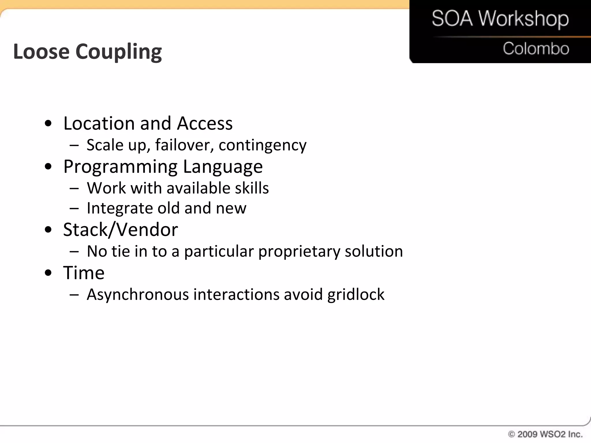 Loose Coupling

  • Location and Access
     – Scale up, failover, contingency
  • Programming Language
     – Work with available skills
     – Integrate old and new
  • Stack/Vendor
     – No tie in to a particular proprietary solution
  • Time
     – Asynchronous interactions avoid gridlock
 