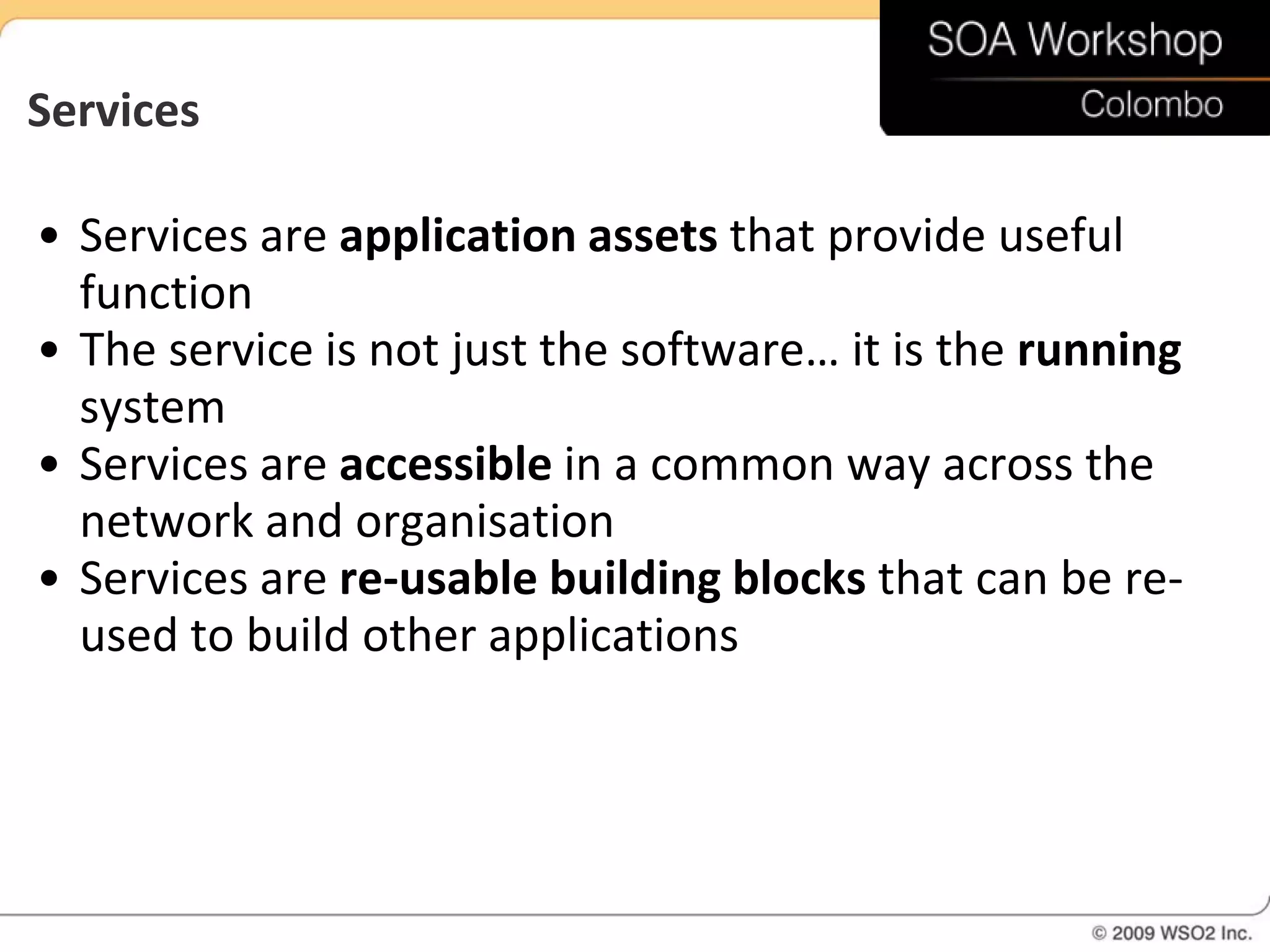 Services

• Services are application assets that provide useful
  function
• The service is not just the software… it is the running
  system
• Services are accessible in a common way across the
  network and organisation
• Services are re-usable building blocks that can be re-
  used to build other applications
 