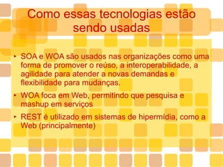 Como essas tecnologias estão sendo usadas SOA e WOA são usados nas organizações como uma forma de promover o reúso, a interoperabilidade, a agilidade para atender a novas demandas e flexibilidade para mudanças. WOA foca em Web, permitindo que pesquisa e mashup em serviços REST é utilizado em sistemas de hipermídia, como a Web (principalmente) 