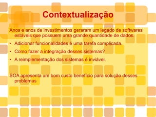 Contextualização Anos e anos de investimentos geraram um legado de softwares  estáveis que possuem uma grande quantidade de dados. Adicionar funcionalidades é uma tarefa complicada. Como fazer a integração desses sistemas? A reimplementação dos sistemas é inviável. SOA apresenta um bom custo benefício para solução desses problemas 