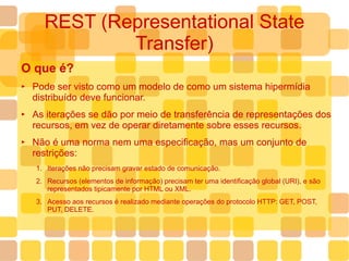 REST (Representational State Transfer) O que é? Pode ser visto como um modelo de como um sistema hipermídia distribuído deve funcionar. As iterações se dão por meio de transferência de representações dos recursos, em vez de operar diretamente sobre esses recursos. Não é uma norma nem uma especificação, mas um conjunto de restrições: Iterações não precisam gravar estado de comunicação. Recursos (elementos de informação) precisam ter uma identificação global (URI), e são representados tipicamente por HTML ou XML. Acesso aos recursos é realizado mediante operações do protocolo HTTP: GET, POST, PUT, DELETE. 
