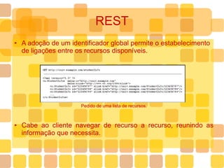 REST A adoção de um identificador global permite o estabelecimento de ligações entre os recursos disponíveis. Pedido de uma lista de recursos. Cabe ao cliente navegar de recurso a recurso, reunindo as informação que necessita. 