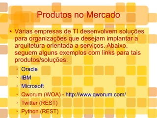 Produtos no Mercado Várias empresas de TI desenvolvem soluções para organizações que desejam implantar a arquitetura orientada a serviços. Abaixo, seguem alguns exemplos com links para tais produtos/soluções: Oracle IBM Microsoft Qworum (WOA) -  http://www.qworum.com/ Twitter (REST) Python (REST) 