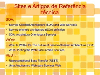 Sites e Artigos de Referência técnica SOA: Service-Oriented Architecture (SOA) and Web Services Service-oriented architecture (SOA) definition SOA: Arquitetura Orientada a Serviços WOA: What Is WOA? It's The Future of Service-Oriented Architecture (SOA) WOA: Putting the Web Back in Web Services REST: Representational State Transfer (REST) Uma Arquitectura Web para Serviços Web  