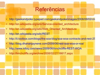 Referências http://geekandpoke.typepad.com/geekandpoke/images/2008/09/02/cliche.jpg http://en.wikipedia.org/wiki/Service-oriented_architecture http://en.wikipedia.org/wiki/Web_Oriented_Architecture http://en.wikipedia.org/wiki/REST http://it.toolbox.com/blogs/the-soa-blog/soa-woa-contracts-and-rest-25403 http://blog.dhananjaynene.com/2009/06/rest-soa-woa-or-roa/ http://www.infoq.com/news/2009/06/hinchcliffe-REST-WOA http://hinchcliffe.org/archive/2008/02/27/16617.aspx 