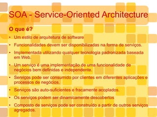 SOA - Service-Oriented Architecture O que é? Um estilo de arquitetura de software Funcionalidades devem ser disponibilizadas na forma de serviços. Implementada utilizando qualquer tecnologia padronizada baseada em Web. Um serviço é uma implementação de uma funcionalidade de negócios bem definidas e independente. Serviços pode ser consumido por clientes em diferentes aplicações e processos de negócios. Serviços são auto-suficientes e fracamente acoplados. Os serviços podem ser dinamicamente descobertos Composto de serviços pode ser construído a partir de outros serviços agregados. 