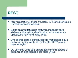 REST Representational State Transfer , ou Transferência de Estado Representacional. Estilo de arquitetura de software moderno para sistemas hipermídia distribuídos, em especial as aplicações na World Wide Web. Um padrão para a construção de  webservices  que farão uso unicamente do protocolo HTTP para a comunicação. Os serviços Web são encarados como recursos e podem ser identificados por suas URLs  
