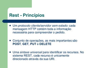 Rest - Princípios Um  protocolo cliente/servidor sem estado : cada mensagem HTTP contém toda a informação necessária para compreender o pedido.  Conjunto de operações, as mais importantes são  POST ,  GET ,  PUT  e  DELETE   Uma  sintaxe universal  para identificar os recursos. No sistema REST, cada recurso é unicamente direcionado através da sua  URI .  