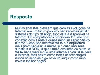 Resposta Muitos analistas prevêem que com as evoluções da Internet em um futuro próximo não irão mais existir sistemas do tipo desktop, tudo estará disponível na Internet. Os computadores precisarão ter uma boa conexão com a rede e quase nenhum espaço fisico interno. Caso isso ocorra a WOA é a arquitetura mais promissora atualmente, e o caso não seria substituir a SOA, já que uma é evolução da outra. A WOA nada mais é que uma adaptação da SOA para a Internet. Mas assim como todas as tecnologias nunca se sabe se algo novo irá surgir como uma nova e melhor opção. 