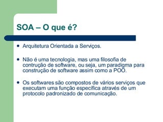 SOA – O que é? Arquitetura Orientada a Serviços. Não é uma tecnologia, mas uma filosofia de contrução de software, ou seja, um paradigma para construção de software assim como a POO. Os softwares são compostos de vários serviços que executam uma função específica através de um protocolo padronizado de comunicação. 