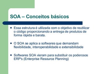 SOA – Conceitos básicos Essa estrutura é utilizada com o objetivo de reutilizar o código proporcionando a entrega de produtos de forma rápida e barata. O SOA se aplica a softwares que demandam flexibilidade, interoperabilidade e extensibilidade Softwares SOA vieram para substituir os poderosos ERP's (Enterprise Resource Planning)  