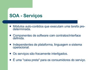 SOA - Serviços Módulos auto-contidos que executam uma tarefa pre-determinada.          Componentes de software com contratos/interface definida.          Independentes de plataforma, linguagem e sistema operacional.          Os serviços são fracamente interligados.          É uma "caixa preta" para os consumidores do serviço.  