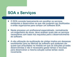 SOA x Serviços O SOA consiste basicamente em escolher os serviços existentes e desenvolver os que não puderem ser reutilizados e então organizá-los para compor um software SOA.          Neste processo um profissional especializado, normalmente um engenheiro de reuso, deve analisar quais são os serviços necessários com base nos requisitos para o desenvolvimento do software.          A não utilização da reutilização de código implica em despesas exorbitantes para as fábricas de software que poderiam ser quase que aniquiladas na medida em que as soluções já estão desenvolvidas e não é necessário gastar tempo e recursos para desenvolver a mesma solução outras tantas vezes novamente.  