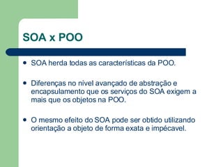 SOA x POO SOA herda todas as características da POO. Diferenças no nível  avançado de abstração e encapsulamento que os serviços do SOA exigem a mais que os objetos na POO. O mesmo efeito do SOA pode ser obtido utilizando orientação a objeto de forma exata e impécavel. 