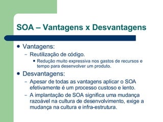SOA – Vantagens x Desvantagens Vantagens: Reutilização de código.       Redução muito expressiva nos gastos de recursos e tempo para desenvolver um produto.  Desvantagens: Apesar de todas as vantagens aplicar o SOA efetivamente é um processo custoso e lento.          A implantação de SOA significa uma mudança razoável na cultura de desenvolvimento, exige a mudança na cultura e infra-estrutura. 