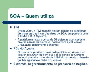 SOA – Quem utiliza TIM Desde 2001, a TIM trabalha em um projeto de integração de sistemas que inclui diretrizes de SOA, em parceria com a IBM e a BEA Systems A plataforma integra cerca de 30 sistemas que atendem diversas áreas da empresa, como vendas, call center, CRM, auto-atendimento e internet.  Pão de Açucar Os produtos precisam estar na loja física, na virtual e no televendas. SOA faz com que esses canais conversem entre si, para dar maior disponibilidade ao serviço, além de ganhar agilidade e reduzir os custos.  Sistemas de gerenciamento de processo de negócio. 