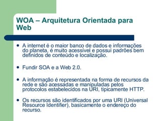 WOA – Arquitetura Orientada para Web A internet é o maior banco de dados e informações do planeta, é muito acessível e possui padrões bem definidos de conteúdo e localização.          Fundir SOA e a Web 2.0.  A informação é representada na forma de recursos da rede e são acessadas e manipuladas pelos protocolos estabelecidos na URI, tipicamente HTTP.          Os recursos são identificados por uma URI (Universal Resource Identifier), basicamente o endereço do recurso.  