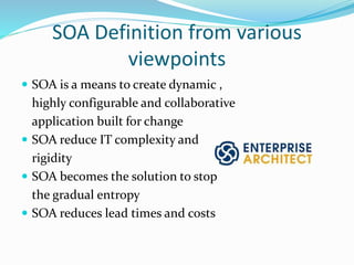 SOA Definition from various 
viewpoints 
 SOA is a means to create dynamic , 
highly configurable and collaborative 
application built for change 
 SOA reduce IT complexity and 
rigidity 
 SOA becomes the solution to stop 
the gradual entropy 
 SOA reduces lead times and costs 
 