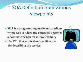 SOA Definition from various 
viewpoints 
 SOA is a programming model or paradigm 
where web services and contracts becomes 
a dominate design for interoperability 
 Use WSDL or equivalent specification 
for describing the service 
 