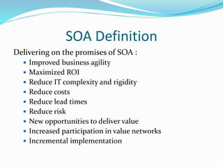 SOA Definition 
Delivering on the promises of SOA : 
 Improved business agility 
 Maximized ROI 
 Reduce IT complexity and rigidity 
 Reduce costs 
 Reduce lead times 
 Reduce risk 
 New opportunities to deliver value 
 Increased participation in value networks 
 Incremental implementation 
 