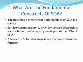 What Are The Fundamental 
Constructs Of SOA? 
 The most basic construct or building block of SOA is a 
service 
 Service consumer, service provider, service description, 
service broker, and a registry are all part of the DNA of 
SOA 
 A service in SOA is the logical, self-contained business 
function 
 