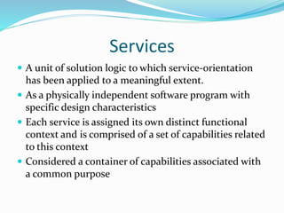 Services 
 A unit of solution logic to which service-orientation 
has been applied to a meaningful extent. 
 As a physically independent software program with 
specific design characteristics 
 Each service is assigned its own distinct functional 
context and is comprised of a set of capabilities related 
to this context 
 Considered a container of capabilities associated with 
a common purpose 
 