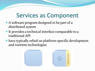 Services as Component 
 A software program designed to be part of a 
distributed system 
 It provides a technical interface comparable to a 
traditional API 
 have typically relied on platform-specific development 
and runtime technologies 
 