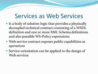 Services as Web Services 
 Is a body of solution logic that provides a physically 
decoupled technical contract consisting of a WSDL 
definition and one or more XML Schema definitions 
and also possible WS-Policy expressions 
 Web service contract exposes public capabilities as 
operations 
 Service-orientation can be applied to the design of 
Web services 
 