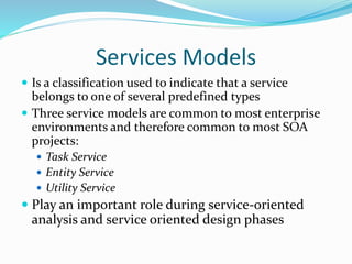 Services Models 
 Is a classification used to indicate that a service 
belongs to one of several predefined types 
 Three service models are common to most enterprise 
environments and therefore common to most SOA 
projects: 
 Task Service 
 Entity Service 
 Utility Service 
 Play an important role during service-oriented 
analysis and service oriented design phases 
 
