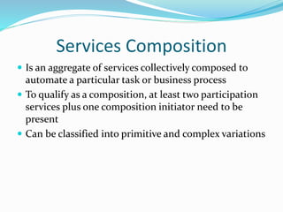Services Composition 
 Is an aggregate of services collectively composed to 
automate a particular task or business process 
 To qualify as a composition, at least two participation 
services plus one composition initiator need to be 
present 
 Can be classified into primitive and complex variations 
 
