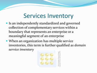 Services Inventory 
 Is an independently standardized and governed 
collection of complementary services within a 
boundary that represents an enterprise or a 
meaningful segment of an enterprise 
 When an organization has multiple service 
inventories, this term is further qualified as domain 
service inventory 
 