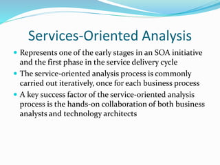 Services-Oriented Analysis 
 Represents one of the early stages in an SOA initiative 
and the first phase in the service delivery cycle 
 The service-oriented analysis process is commonly 
carried out iteratively, once for each business process 
 A key success factor of the service-oriented analysis 
process is the hands-on collaboration of both business 
analysts and technology architects 
 