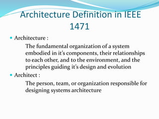 Architecture Definition in IEEE 
1471 
 Architecture : 
The fundamental organization of a system 
embodied in it’s components, their relationships 
to each other, and to the environment, and the 
principles guiding it’s design and evolution 
 Architect : 
The person, team, or organization responsible for 
designing systems architecture 
 
