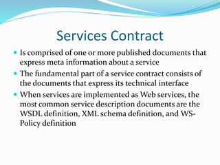 Services Contract 
 Is comprised of one or more published documents that 
express meta information about a service 
 The fundamental part of a service contract consists of 
the documents that express its technical interface 
 When services are implemented as Web services, the 
most common service description documents are the 
WSDL definition, XML schema definition, and WS-Policy 
definition 
 